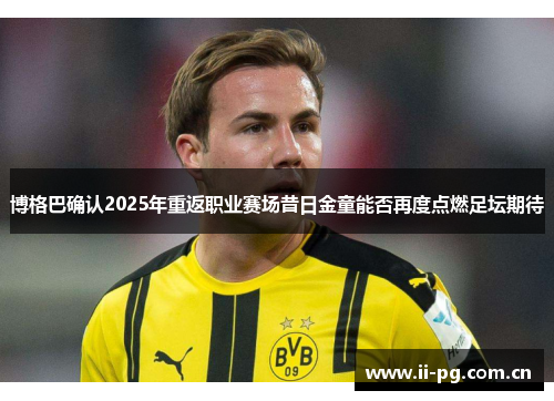 博格巴确认2025年重返职业赛场昔日金童能否再度点燃足坛期待